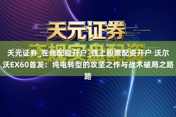 天元证券_在线配资开户_线上股票配资开户 沃尔沃EX60首发：纯电转型的攻坚之作与战术破局之路
