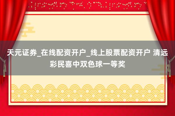 天元证券_在线配资开户_线上股票配资开户 清远彩民喜中双色球一等奖