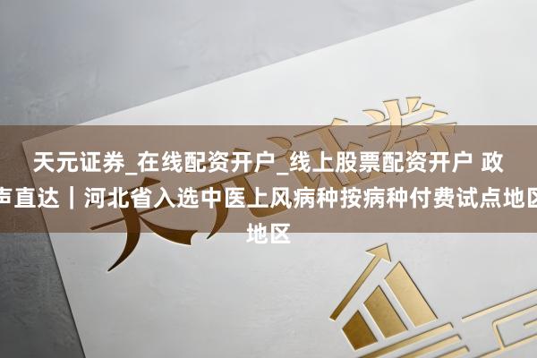 天元证券_在线配资开户_线上股票配资开户 政声直达｜河北省入选中医上风病种按病种付费试点地区