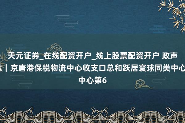 天元证券_在线配资开户_线上股票配资开户 政声直达｜京唐港保税物流中心收支口总和跃居寰球同类中心第6