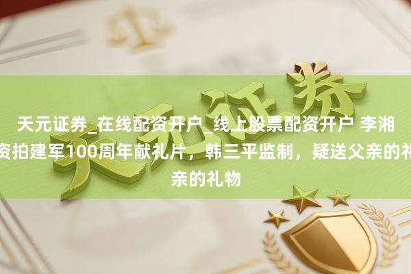 天元证券_在线配资开户_线上股票配资开户 李湘投资拍建军100周年献礼片，韩三平监制，疑送父亲的礼物