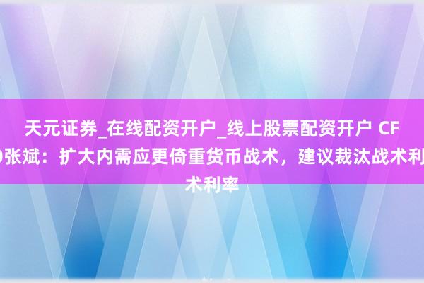 天元证券_在线配资开户_线上股票配资开户 CF40张斌：扩大内需应更倚重货币战术，建议裁汰战术利率