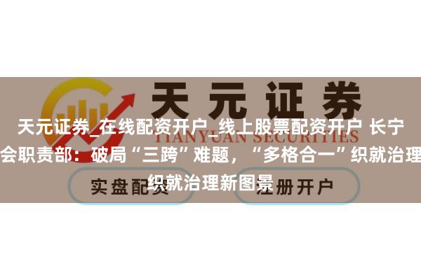 天元证券_在线配资开户_线上股票配资开户 长宁区委社会职责部：破局“三跨”难题，“多格合一”织就治理新图景