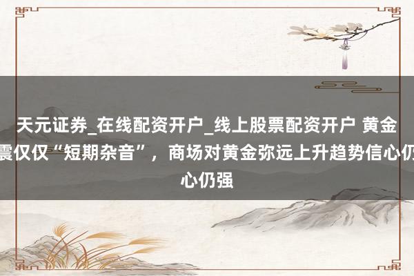 天元证券_在线配资开户_线上股票配资开户 黄金巨震仅仅“短期杂音”，商场对黄金弥远上升趋势信心仍强