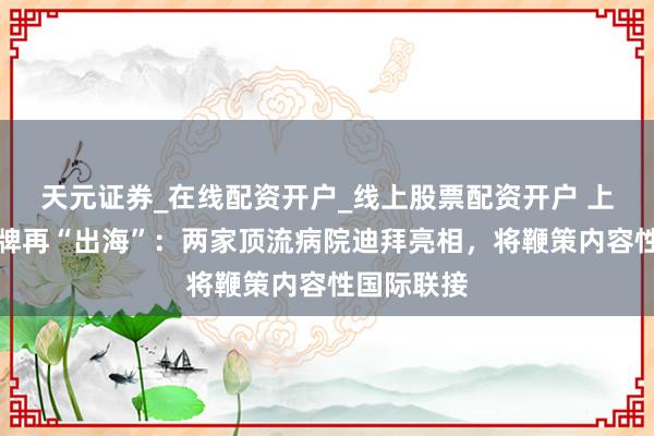 天元证券_在线配资开户_线上股票配资开户 上海医疗品牌再“出海”：两家顶流病院迪拜亮相，将鞭策内容性国际联接