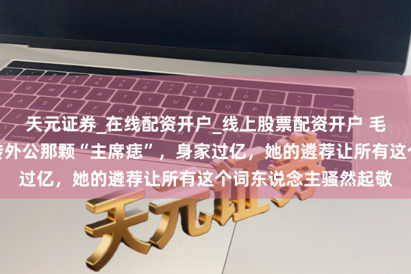 天元证券_在线配资开户_线上股票配资开户 毛主席唯一外孙女!遗传外公那颗“主席痣”,身家过亿,她的遴荐让所有这个词东说念主骚然起敬
