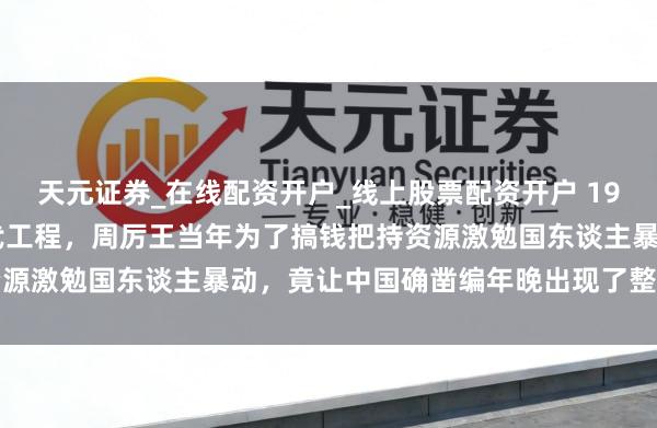 天元证券_在线配资开户_线上股票配资开户 1996年国度启动夏商周断代工程，周厉王当年为了搞钱把持资源激勉国东谈主暴动，竟让中国确凿编年晚出现了整整两千年