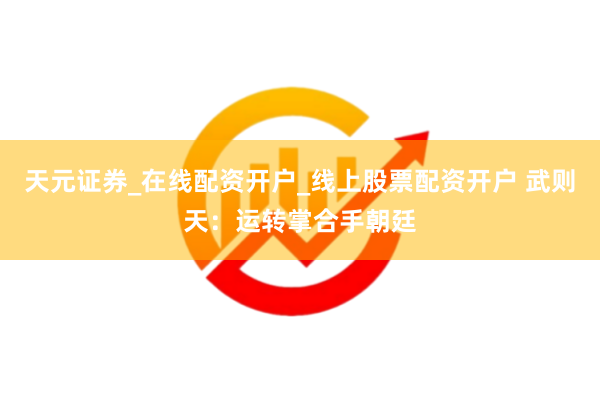 天元证券_在线配资开户_线上股票配资开户 武则天:运转掌合手朝廷