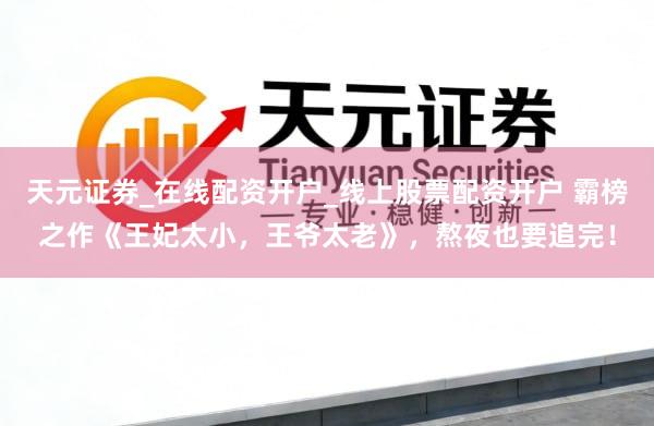 天元证券_在线配资开户_线上股票配资开户 霸榜之作《王妃太小，王爷太老》，熬夜也要追完！