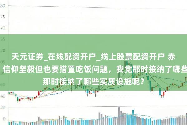 天元证券_在线配资开户_线上股票配资开户 赤军长征岁月，信仰坚毅但也要措置吃饭问题，我党那时接纳了哪些实质设施呢？