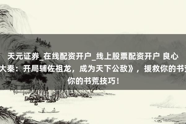 天元证券_在线配资开户_线上股票配资开户 良心大作《大秦：开局辅佐祖龙，成为天下公敌》，援救你的书荒技巧！