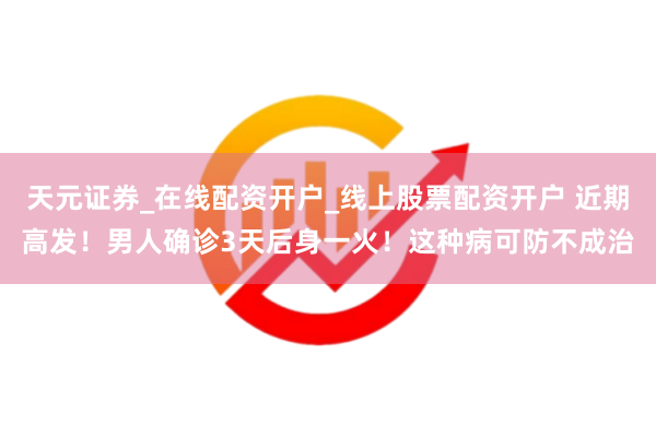 天元证券_在线配资开户_线上股票配资开户 近期高发！男人确诊3天后身一火！这种病可防不成治