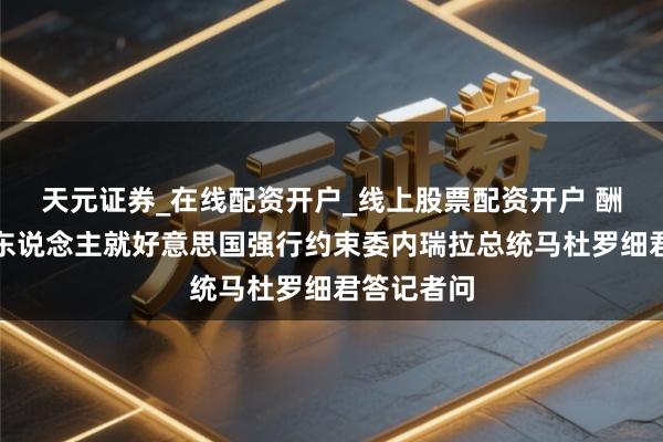 天元证券_在线配资开户_线上股票配资开户 酬酢部发言东说念主就好意思国强行约束委内瑞拉总统马杜罗细君答记者问