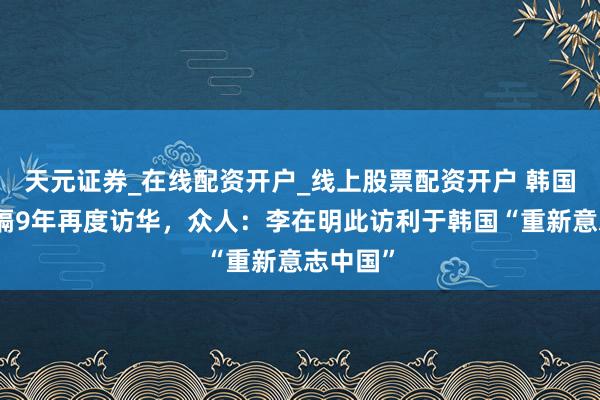 天元证券_在线配资开户_线上股票配资开户 韩国总统时隔9年再度访华，众人：李在明此访利于韩国“重新意志中国”