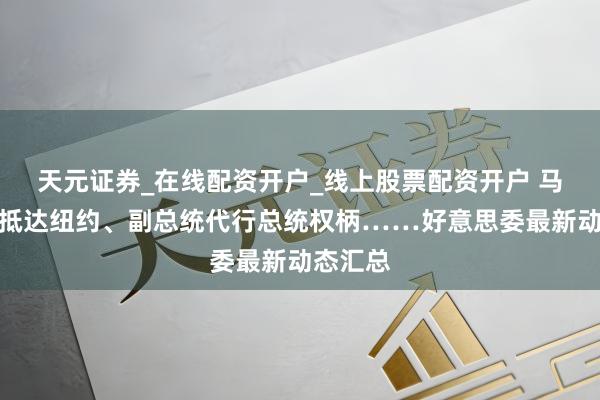 天元证券_在线配资开户_线上股票配资开户 马杜罗已抵达纽约、副总统代行总统权柄……好意思委最新动态汇总