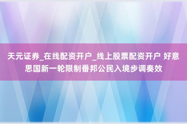 天元证券_在线配资开户_线上股票配资开户 好意思国新一轮限制番邦公民入境步调奏效