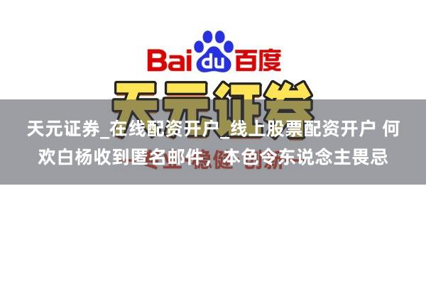 天元证券_在线配资开户_线上股票配资开户 何欢白杨收到匿名邮件，本色令东说念主畏忌