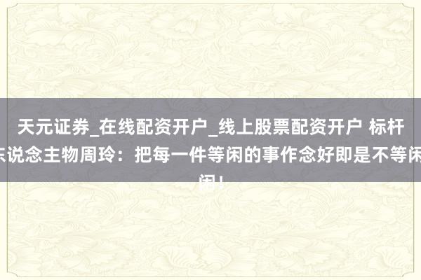 天元证券_在线配资开户_线上股票配资开户 标杆东说念主物周玲：把每一件等闲的事作念好即是不等闲！