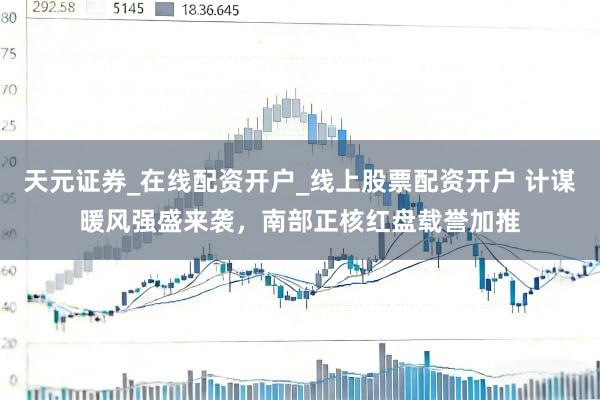 天元证券_在线配资开户_线上股票配资开户 计谋暖风强盛来袭，南部正核红盘载誉加推
