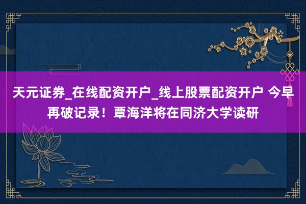 天元证券_在线配资开户_线上股票配资开户 今早再破记录！覃海洋将在同济大学读研