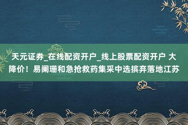 天元证券_在线配资开户_线上股票配资开户 大降价！易阑珊和急抢救药集采中选摈弃落地江苏