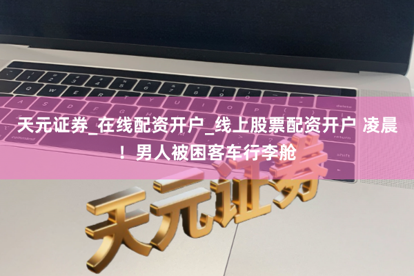 天元证券_在线配资开户_线上股票配资开户 凌晨！男人被困客车行李舱