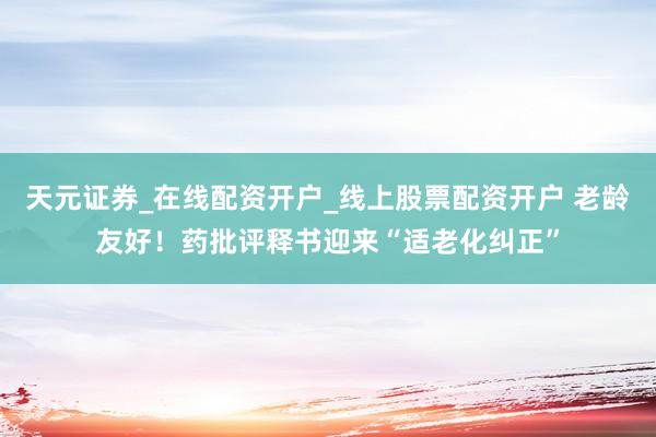 天元证券_在线配资开户_线上股票配资开户 老龄友好！药批评释书迎来“适老化纠正”