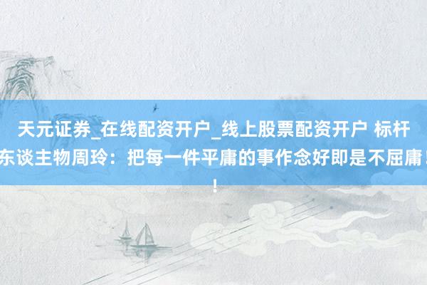 天元证券_在线配资开户_线上股票配资开户 标杆东谈主物周玲：把每一件平庸的事作念好即是不屈庸！